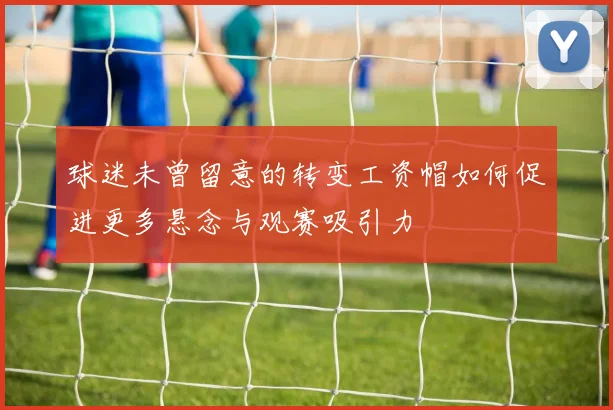 球迷未曾留意的转变工资帽如何促进更多悬念与观赛吸引力