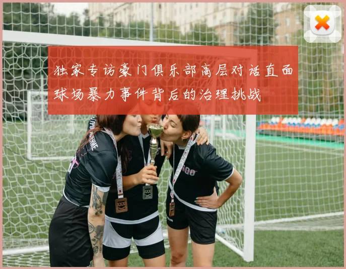 独家专访豪门俱乐部高层对话直面球场暴力事件背后的治理挑战