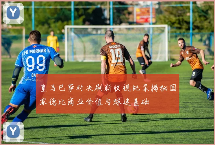 皇马巴萨对决刷新收视纪录揭秘国家德比商业价值与球迷基础